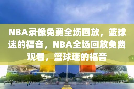 NBA录像免费全场回放，篮球迷的福音，NBA全场回放免费观看，篮球迷的福音