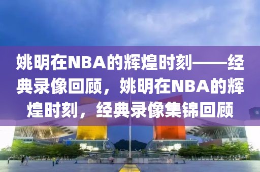 姚明在NBA的辉煌时刻——经典录像回顾，姚明在NBA的辉煌时刻，经典录像集锦回顾