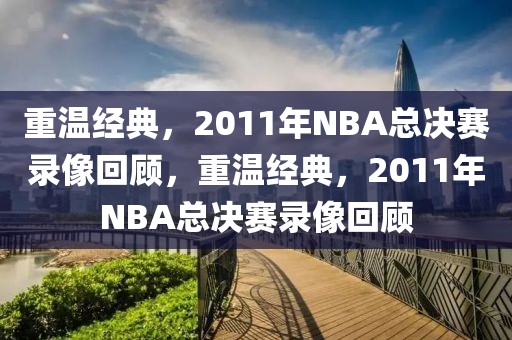 重温经典，2011年NBA总决赛录像回顾，重温经典，2011年NBA总决赛录像回顾