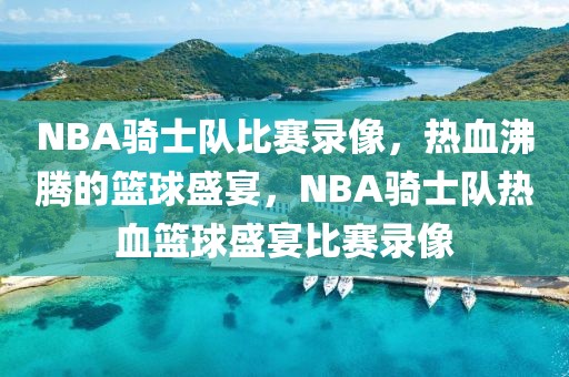 NBA骑士队比赛录像，热血沸腾的篮球盛宴，NBA骑士队热血篮球盛宴比赛录像