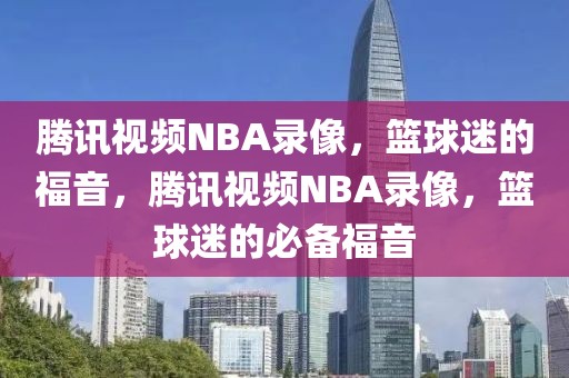 腾讯视频NBA录像，篮球迷的福音，腾讯视频NBA录像，篮球迷的必备福音