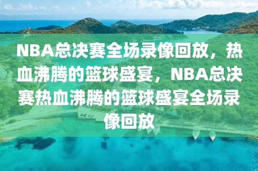 NBA总决赛全场录像回放，热血沸腾的篮球盛宴，NBA总决赛热血沸腾的篮球盛宴全场录像回放