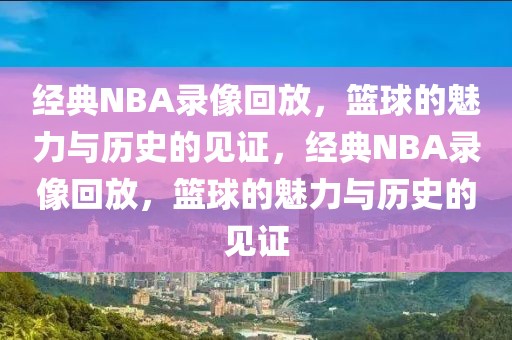 经典NBA录像回放，篮球的魅力与历史的见证，经典NBA录像回放，篮球的魅力与历史的见证