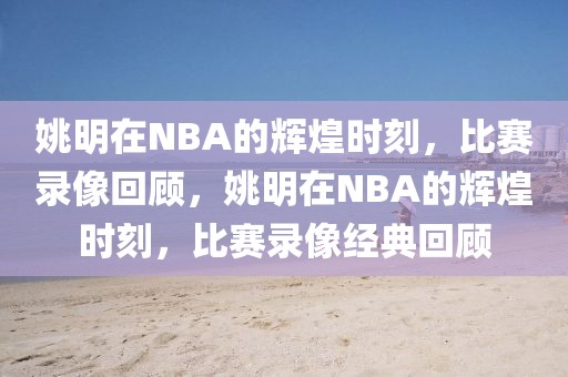 姚明在NBA的辉煌时刻，比赛录像回顾，姚明在NBA的辉煌时刻，比赛录像经典回顾