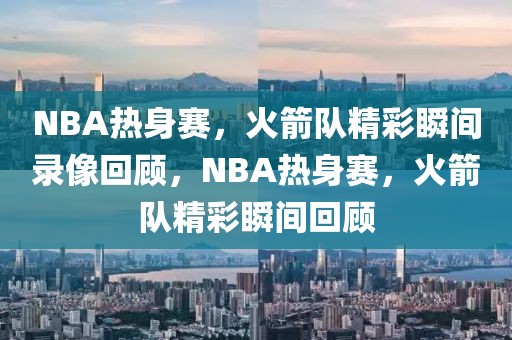 NBA热身赛，火箭队精彩瞬间录像回顾，NBA热身赛，火箭队精彩瞬间回顾