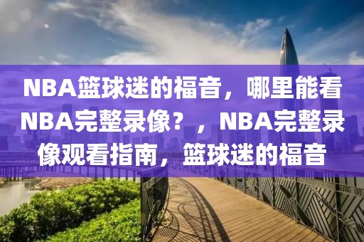 NBA篮球迷的福音，哪里能看NBA完整录像？，NBA完整录像观看指南，篮球迷的福音