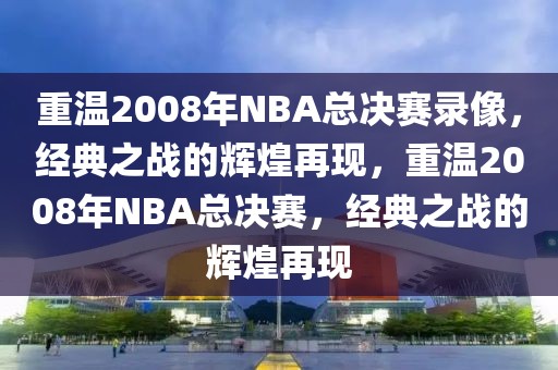 重温2008年NBA总决赛录像，经典之战的辉煌再现，重温2008年NBA总决赛，经典之战的辉煌再现