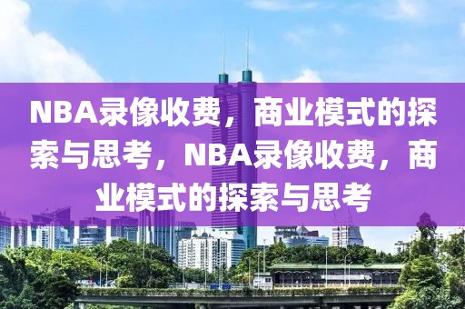 NBA录像收费，商业模式的探索与思考，NBA录像收费，商业模式的探索与思考