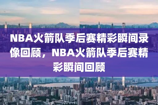 NBA火箭队季后赛精彩瞬间录像回顾，NBA火箭队季后赛精彩瞬间回顾