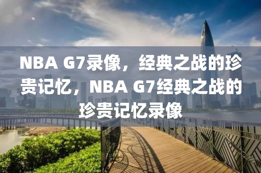 NBA G7录像，经典之战的珍贵记忆，NBA G7经典之战的珍贵记忆录像