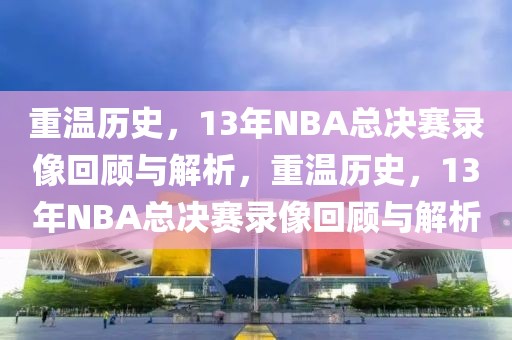 重温历史，13年NBA总决赛录像回顾与解析，重温历史，13年NBA总决赛录像回顾与解析