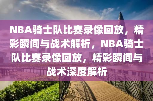 NBA骑士队比赛录像回放，精彩瞬间与战术解析，NBA骑士队比赛录像回放，精彩瞬间与战术深度解析