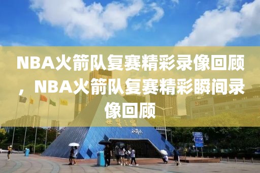 NBA火箭队复赛精彩录像回顾，NBA火箭队复赛精彩瞬间录像回顾