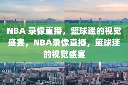 NBA 录像直播，篮球迷的视觉盛宴，NBA录像直播，篮球迷的视觉盛宴