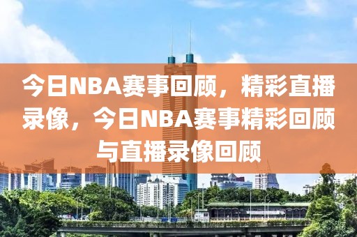 今日NBA赛事回顾，精彩直播录像，今日NBA赛事精彩回顾与直播录像回顾