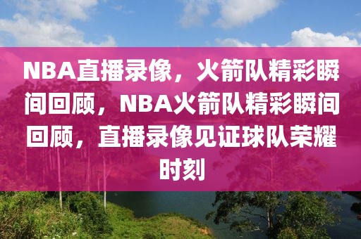 NBA直播录像，火箭队精彩瞬间回顾，NBA火箭队精彩瞬间回顾，直播录像见证球队荣耀时刻