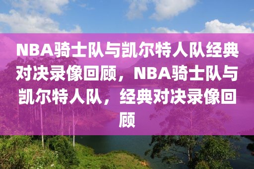 NBA骑士队与凯尔特人队经典对决录像回顾，NBA骑士队与凯尔特人队，经典对决录像回顾