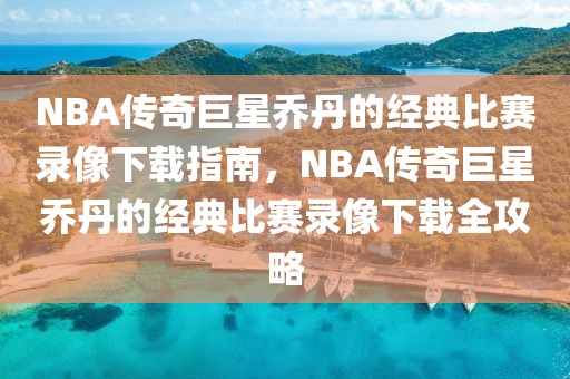 NBA传奇巨星乔丹的经典比赛录像下载指南，NBA传奇巨星乔丹的经典比赛录像下载全攻略