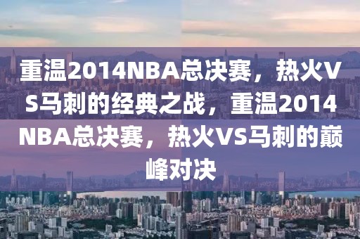 重温2014NBA总决赛，热火VS马刺的经典之战，重温2014NBA总决赛，热火VS马刺的巅峰对决