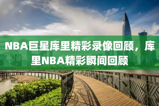 NBA巨星库里精彩录像回顾，库里NBA精彩瞬间回顾