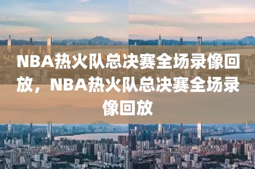 NBA热火队总决赛全场录像回放，NBA热火队总决赛全场录像回放