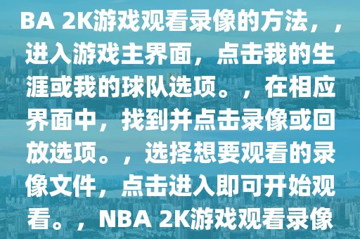 NBA 2K游戏如何观看录像，NBA 2K游戏观看录像的方法，，进入游戏主界面，点击我的生涯或我的球队选项。，在相应界面中，找到并点击录像或回放选项。，选择想要观看的录像文件，点击进入即可开始观看。，NBA 2K游戏观看录像的步骤与技巧