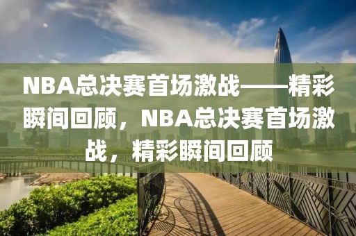 NBA总决赛首场激战——精彩瞬间回顾，NBA总决赛首场激战，精彩瞬间回顾