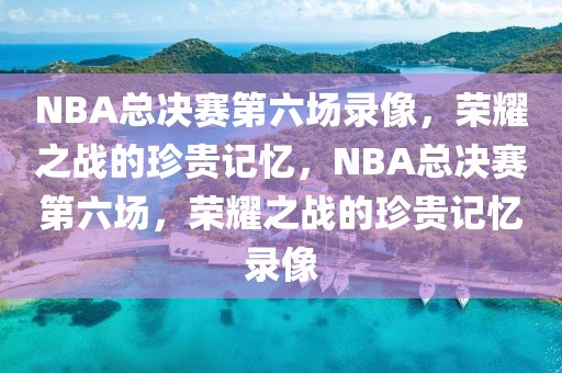 NBA总决赛第六场录像，荣耀之战的珍贵记忆，NBA总决赛第六场，荣耀之战的珍贵记忆录像