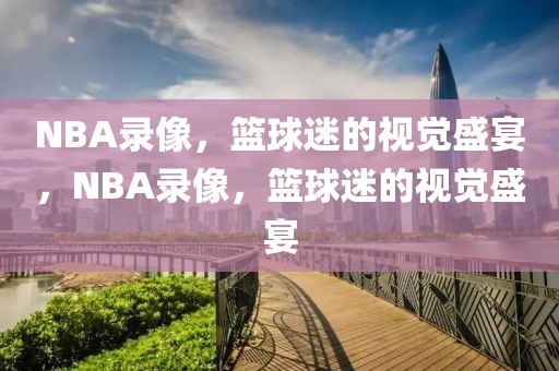 NBA录像，篮球迷的视觉盛宴，NBA录像，篮球迷的视觉盛宴