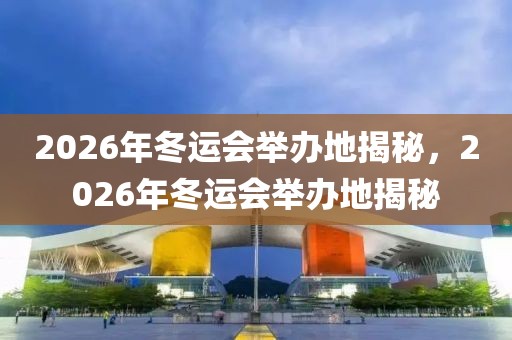 2026年冬运会举办地揭秘，2026年冬运会举办地揭秘