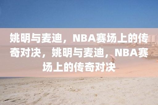 姚明与麦迪，NBA赛场上的传奇对决，姚明与麦迪，NBA赛场上的传奇对决