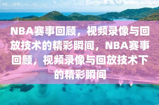 NBA赛事回顾，视频录像与回放技术的精彩瞬间，NBA赛事回顾，视频录像与回放技术下的精彩瞬间