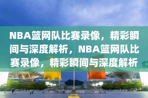 NBA篮网队比赛录像，精彩瞬间与深度解析，NBA篮网队比赛录像，精彩瞬间与深度解析