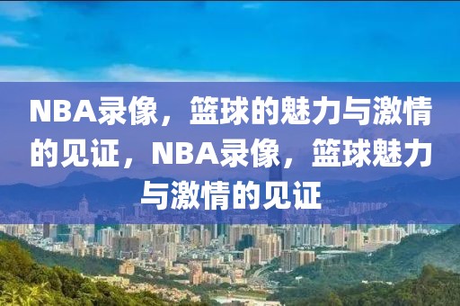 NBA录像，篮球的魅力与激情的见证，NBA录像，篮球魅力与激情的见证