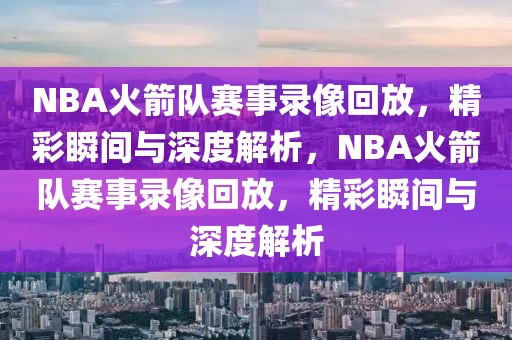 NBA火箭队赛事录像回放，精彩瞬间与深度解析，NBA火箭队赛事录像回放，精彩瞬间与深度解析