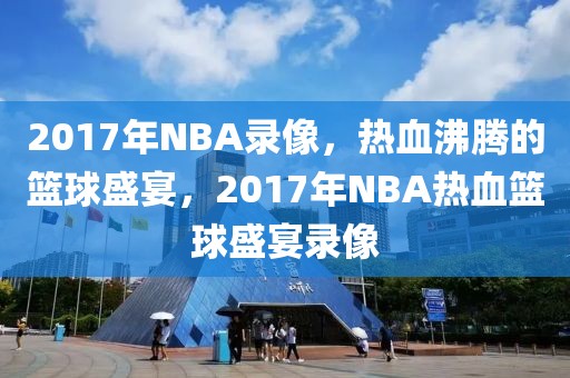 2017年NBA录像，热血沸腾的篮球盛宴，2017年NBA热血篮球盛宴录像