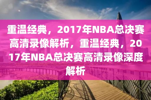 重温经典，2017年NBA总决赛高清录像解析，重温经典，2017年NBA总决赛高清录像深度解析