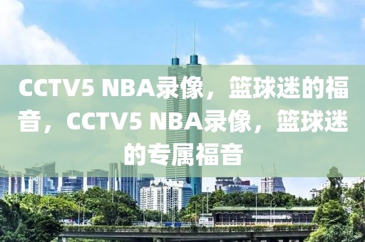 CCTV5 NBA录像，篮球迷的福音，CCTV5 NBA录像，篮球迷的专属福音