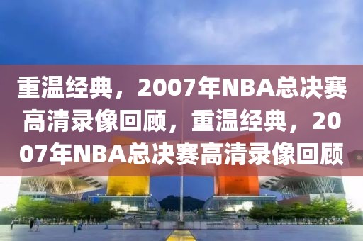 重温经典，2007年NBA总决赛高清录像回顾，重温经典，2007年NBA总决赛高清录像回顾