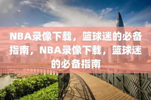 NBA录像下载，篮球迷的必备指南，NBA录像下载，篮球迷的必备指南