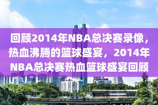 回顾2014年NBA总决赛录像，热血沸腾的篮球盛宴，2014年NBA总决赛热血篮球盛宴回顾