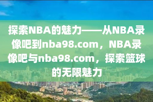 探索NBA的魅力——从NBA录像吧到nba98.com，NBA录像吧与nba98.com，探索篮球的无限魅力