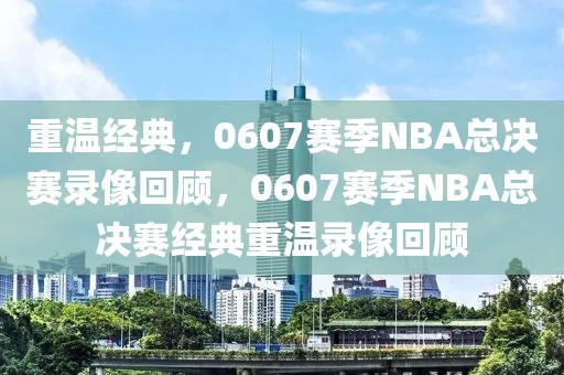 重温经典，0607赛季NBA总决赛录像回顾，0607赛季NBA总决赛经典重温录像回顾