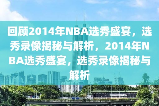 回顾2014年NBA选秀盛宴，选秀录像揭秘与解析，2014年NBA选秀盛宴，选秀录像揭秘与解析