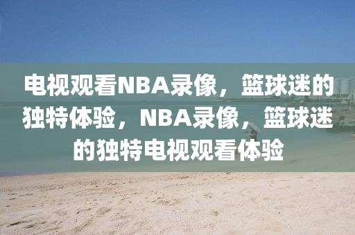 电视观看NBA录像，篮球迷的独特体验，NBA录像，篮球迷的独特电视观看体验