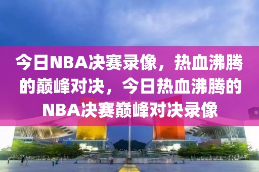 今日NBA决赛录像，热血沸腾的巅峰对决，今日热血沸腾的NBA决赛巅峰对决录像