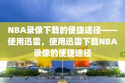 NBA录像下载的便捷途径——使用迅雷，使用迅雷下载NBA录像的便捷途径