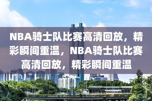 NBA骑士队比赛高清回放，精彩瞬间重温，NBA骑士队比赛高清回放，精彩瞬间重温