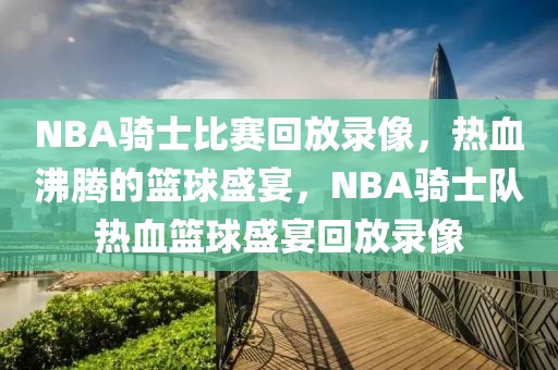 NBA骑士比赛回放录像，热血沸腾的篮球盛宴，NBA骑士队热血篮球盛宴回放录像