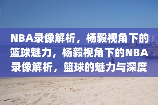 NBA录像解析，杨毅视角下的篮球魅力，杨毅视角下的NBA录像解析，篮球的魅力与深度